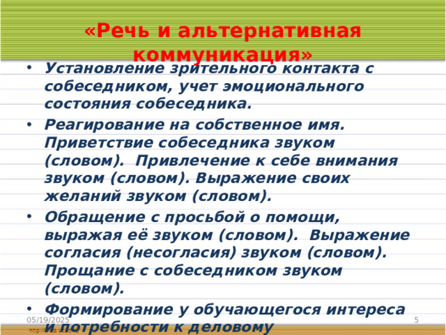 «Речь и альтернативная коммуникация» Установление зрительного контакта с собеседником, учет эмоционального состояния собеседника. Реагирование на собственное имя. Приветствие собеседника звуком (словом). Привлечение к себе внимания звуком (словом). Выражение своих желаний звуком (словом). Обращение с просьбой о помощи, выражая её звуком (словом). Выражение согласия (несогласия) звуком (словом). Прощание с собеседником звуком (словом). Формирование у обучающегося интереса и потребности к деловому взаимодействию с учителем, а затем со сверстниками, умений продуктивного установления, поддержания и завершения контакта. 05/19/2025