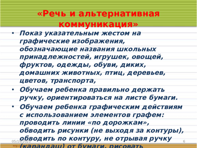 «Речь и альтернативная коммуникация» Показ указательным жестом на графические изображения, обозначающие названия школьных принадлежностей, игрушек, овощей, фруктов, одежды, обуви, диких, домашних животных, птиц, деревьев, цветов, транспорта, Обучаем ребенка правильно держать ручку, ориентироваться на листе бумаги. Обучаем ребенка графическим действиям с использованием элементов графем: проводить линии «по дорожкам», обводить рисунки (не выходя за контуры), обводить по контуру, не отрывая ручку (карандаш) от бумаги, рисовать орнаменты по пунктирным линиям.  05/19/2025