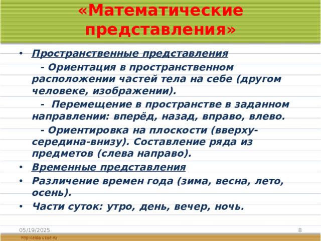 «Математические представления» Пространственные представления  - Ориентация в пространственном расположении частей тела на себе (другом человеке, изображении).  - Перемещение в пространстве в заданном направлении: вперёд, назад, вправо, влево.  - Ориентировка на плоскости (вверху-середина-внизу). Составление ряда из предметов (слева направо). Временные представления Различение времен года (зима, весна, лето, осень). Части суток: утро, день, вечер, ночь. 05/19/2025