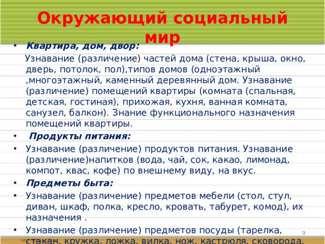Окружающий социальный мир Квартира, дом, двор:  Узнавание (различение) частей дома (стена, крыша, окно, дверь, потолок, пол),типов домов (одноэтажный ,многоэтажный, каменный деревянный дом. Узнавание (различение) помещений квартиры (комната (спальная, детская, гостиная), прихожая, кухня, ванная комната, санузел, балкон). Знание функционального назначения помещений квартиры.  Продукты питания: Узнавание (различение) продуктов питания. Узнавание (различение)напитков (вода, чай, сок, какао, лимонад, компот, квас, кофе) по внешнему виду, на вкус. Предметы быта: Узнавание (различение) предметов мебели (стол, стул, диван, шкаф, полка, кресло, кровать, табурет, комод), их назначения . Узнавание (различение) предметов посуды (тарелка, стакан, кружка, ложка, вилка, нож, кастрюля, сковорода, чайник, половник, нож). Знание назначение предметов посуды.