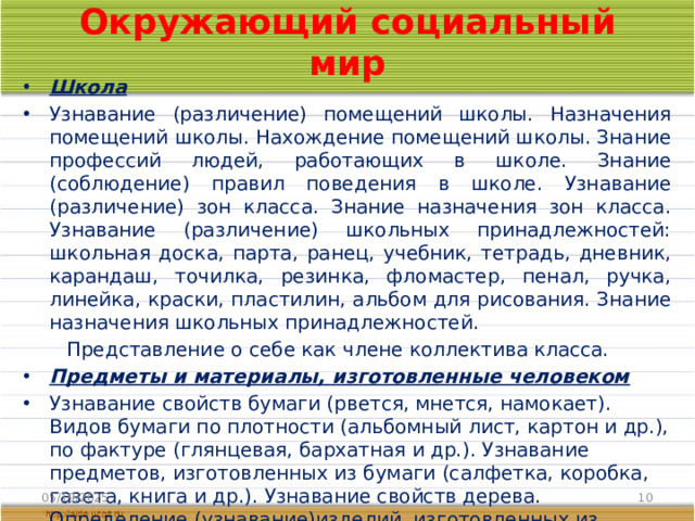 Окружающий социальный мир Школа Узнавание (различение) помещений школы. Назначения помещений школы. Нахождение помещений школы. Знание профессий людей, работающих в школе. Знание (соблюдение) правил поведения в школе. Узнавание (различение) зон класса. Знание назначения зон класса. Узнавание (различение) школьных принадлежностей: школьная доска, парта, ранец, учебник, тетрадь, дневник, карандаш, точилка, резинка, фломастер, пенал, ручка, линейка, краски, пластилин, альбом для рисования. Знание назначения школьных принадлежностей.  Представление о себе как члене коллектива класса.  Предметы и материалы, изготовленные человеком Узнавание свойств бумаги (рвется, мнется, намокает). Видов бумаги по плотности (альбомный лист, картон и др.), по фактуре (глянцевая, бархатная и др.). Узнавание предметов, изготовленных из бумаги (салфетка, коробка, газета, книга и др.). Узнавание свойств дерева. Определение (узнавание)изделий, изготовленных из дерева (стол, полка, деревянные игрушки, дверь и др.). 05/19/2025