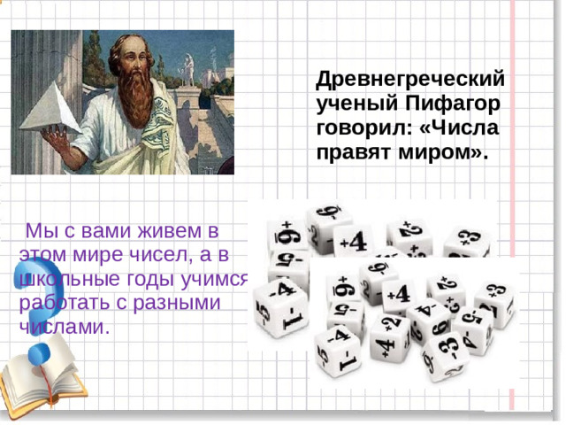 Древнегреческий ученый Пифагор говорил: «Числа правят миром».  Мы с вами живем в этом мире чисел, а в школьные годы учимся работать с разными числами.