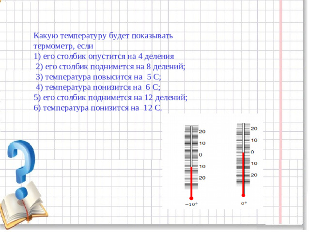 Какую температуру будет показывать термометр, если  1) его столбик опустится на 4 деления   2) его столбик поднимется на 8 делений;   3) температура повысится на  5 С;   4) температура понизится на  6 С; 5) его столбик поднимется на 12 делений; 6) температура понизится на  12 С.