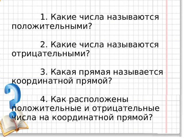 1. Какие числа называются положительными?   2. Какие числа называются отрицательными?    3. Какая прямая называется координатной прямой?    4. Как расположены положительные и отрицательные числа на координатной прямой?