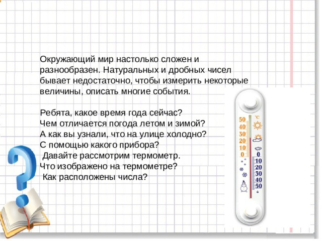 Окружающий мир настолько сложен и разнообразен. Натуральных и дробных чисел бывает недостаточно, чтобы измерить некоторые величины, описать многие события. Ребята, какое время года сейчас? Чем отличается погода летом и зимой? А как вы узнали, что на улице холодно? С помощью какого прибора?  Давайте рассмотрим термометр. Что изображено на термометре?  Как расположены числа?