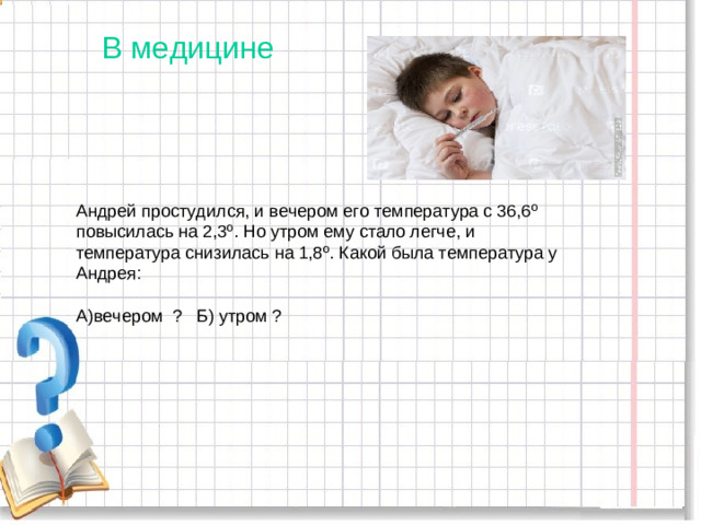 В медицине Андрей простудился, и вечером его температура с 36,6 º повысилась на 2,3 º . Но утром ему стало легче, и температура снизилась на 1,8 º . Какой была температура у Андрея: А)вечером ? Б) утром ?