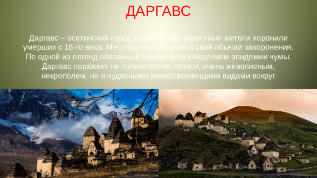 ДАРГАВС Даргавс – осетинский город мёртвых, где окрестные жители хоронили умерших с 16-го века. Местные жители имели свой обычай захоронения. По одной из легенд обязанный своим происхождением эпидемии чумы. Даргавс поражает не только своим, кстати, очень живописным, некрополем, но и чудесными умиротворяющими видами вокруг