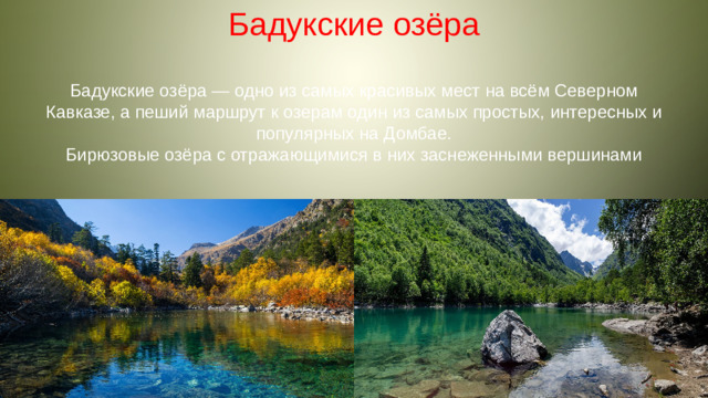 Бадукские озёра Бадукские озёра — одно из самых красивых мест на всём Северном Кавказе, а пеший маршрут к озерам один из самых простых, интересных и популярных на Домбае. Бирюзовые озёра с отражающимися в них заснеженными вершинами