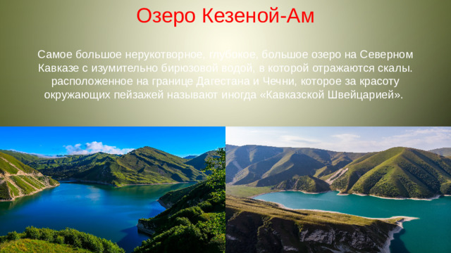 Озеро Кезеной-Ам Самое большое нерукотворное, глубокое, большое озеро на Северном Кавказе с изумительно бирюзовой водой, в которой отражаются скалы. расположенное на границе Дагестана и Чечни, которое за красоту окружающих пейзажей называют иногда «Кавказской Швейцарией».