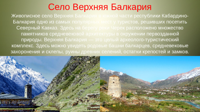 Село Верхняя Балкария Живописное село Верхняя Балкария в южной части республики Кабардино-Балкария одно из самых популярных мест у туристов, решивших посетить Северный Кавказ. Здесь на берегу реки Черек расположено множество памятников средневековой архитектуры в окружении первозданной природы. Верхняя Балкария — это целый археолого-туристический комплекс. Здесь можно увидеть родовые башни балкарцев, средневековые захоронения и склепы, руины древних селений, остатки крепостей и замков.