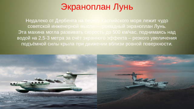 Экраноплан Лунь Недалеко от Дербента на берегу Каспийского моря лежит чудо советской инженерной мысли – громадный экраноплан Лунь. Эта махина могла развивать скорость до 500 км/час, поднимаясь над водой на 2,5-3 метра за счёт экранного эффекта – резкого увеличения подъёмной силы крыла при движении вблизи ровной поверхности.
