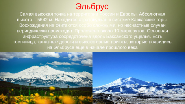 Эльбрус Самая высокая точка на территории России и Европы. Абсолютная высота – 5642 м. Находится стратовулкан в системе Кавказские горы. Восхождения не считаются особо сложными, но несчастные случаи периодически происходят. Проложено около 10 маршрутов. Основная инфраструктура сосредоточена вдоль Баксанского ущелья. Есть гостиница, канатные дороги и высокогорные приюты, которые появились на Эльбрусе еще в начале прошлого века
