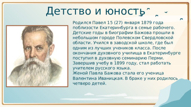 Детство и юность       Родился Павел 15 (27) января 1879 года поблизости Екатеринбурга в семье рабочего. Детские годы в биографии Бажова прошли в небольшом городе Полевском Свердловской области. Учился в заводской школе, где был одним из лучших учеников класса. После окончания духовного училища в Екатеринбурге поступил в духовную семинарию Перми. Завершив учебу в 1899 году, стал работать учителем русского языка.       Женой Павла Бажова стала его ученица Валентина Иваницкая. В браке у них родилось четверо детей.