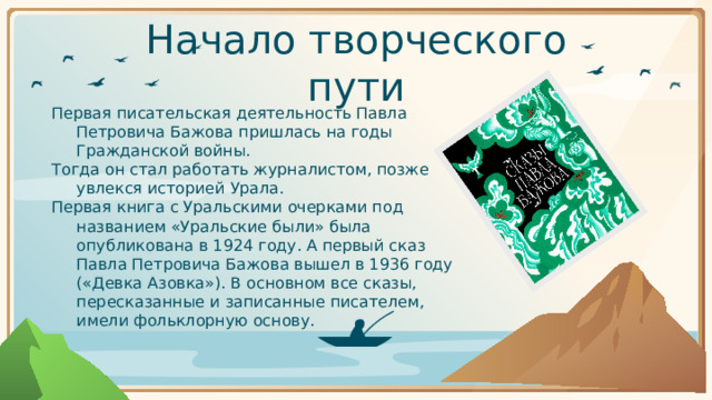Начало творческого пути Первая писательская деятельность Павла Петровича Бажова пришлась на годы Гражданской войны. Тогда он стал работать журналистом, позже увлекся историей Урала. Первая книга с Уральскими очерками под названием «Уральские были» была опубликована в 1924 году. А первый сказ Павла Петровича Бажова вышел в 1936 году («Девка Азовка»). В основном все сказы, пересказанные и записанные писателем, имели фольклорную основу.