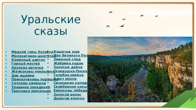 Уральские сказы Кошачьи уши Про Великого Полоза Змеиный след Жабреев ходок Золотые дайки Огневушка-Поскакушка Голубая змейка Ключ земли Синюшкин колодец Серебряное копытце Ермаковы лебеди Золотой волос Дорогое имячко Медной горы Хозяйка Малахитовая шкатулка Каменный цветок Горный мастер Хрупкая веточка Железковы покрышки Две ящерки Приказчиковы подошвы Сочневы камешки Травяная западенка Таюткино зеркальце