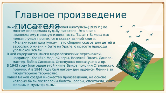 Главное произведение писателя Выход книги Бажова «Малахитовая шкатулка»(1939 г.) во многом определила судьбу писателя. Эта книга принесла ему мировую известность. Талант Бажова как нельзя лучше проявился в сказах данной книги. «Малахитовая шкатулка» – это сборник сказов для детей и взрослых о жизни и быте на Урале, о красоте природы уральской земли. В ней содержится много мифологических персонажей, например: Хозяйка Медной горы, Великий Полоз, Данила-мастер, бабка Синюшка, Огневушка-поскакушка и др. В 1943 году благодаря этой книге Бажов получил Сталинскую премию. А в 1944 году был награжден орденом Ленина за плодотворное творчество. Павел Бажов создал множество произведений, на основе которых были поставлены балеты, оперы, спектакли, сняты фильмы и мультфильмы.
