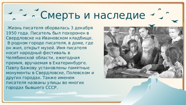 Смерть и наследие       Жизнь писателя оборвалась 3 декабря 1950 года. Писатель был похоронен в Свердловске на Ивановском кладбище.       В родном городе писателя, в доме, где он жил, открыт музей. Имя писателя носит народный фестиваль в Челябинской области, ежегодная премия, вручаемая в Екатеринбурге. Павлу Бажову установлены памятные монументы в Свердловске, Полевском и других городах. Также именем писателя названы улицы во многих городах бывшего СССР.