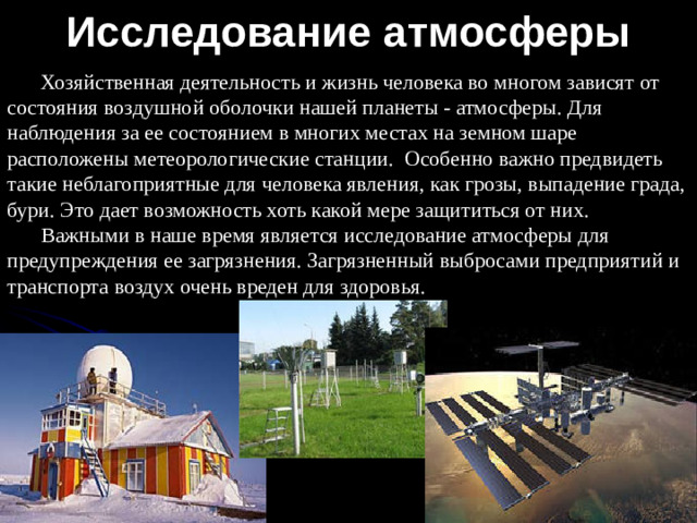 Исследование атмосферы Хозяйственная деятельность и жизнь человека во многом зависят от состояния воздушной оболочки нашей планеты - атмосферы. Для наблюдения за ее состоянием в многих местах на земном шаре расположены метеорологические станции. Особенно важно предвидеть такие неблагоприятные для человека явления, как грозы, выпадение града, бури. Это дает возможность хоть какой мере защититься от них. Важными в наше время является исследование атмосферы для предупреждения ее загрязнения. Загрязненный выбросами предприятий и транспорта воздух очень вреден для здоровья.