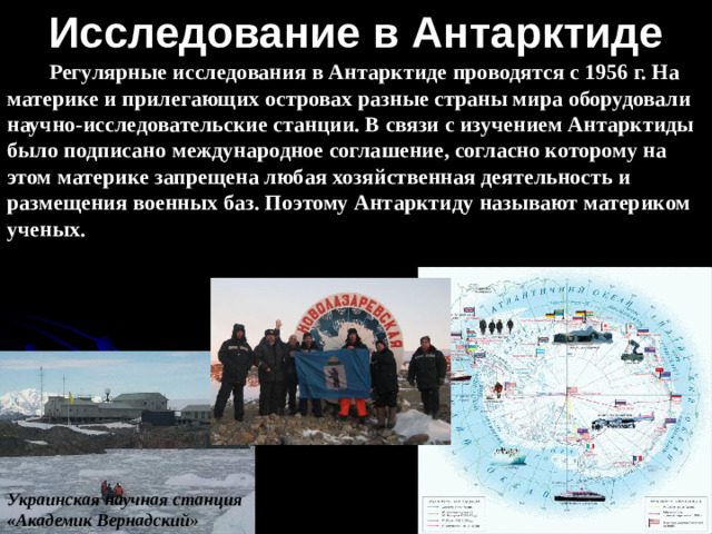 Исследование в Антарктиде Регулярные исследования в Антарктиде проводятся с 1956 г. На материке и прилегающих островах разные страны мира оборудовали научно-исследовательские станции. В связи с изучением Антарктиды было подписано международное соглашение, согласно которому на этом материке запрещена любая хозяйственная деятельность и размещения военных баз. Поэтому Антарктиду называют материком ученых. Украинская научная станция «Академик Вернадский»
