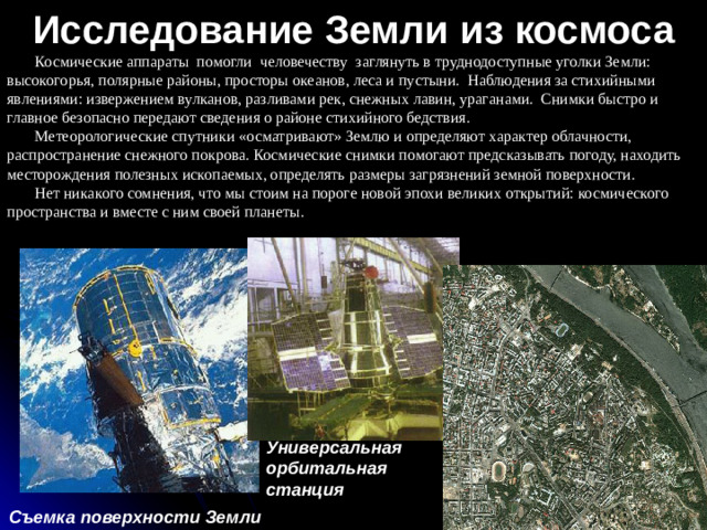 Исследование Земли из космоса Космические аппараты помогли человечеству заглянуть в труднодоступные уголки Земли: высокогорья, полярные районы, просторы океанов, леса и пустыни. Наблюдения за стихийными явлениями: извержением вулканов, разливами рек, снежных лавин, ураганами. Снимки быстро и главное безопасно передают сведения о районе стихийного бедствия. Метеорологические спутники «осматривают» Землю и определяют характер облачности, распространение снежного покрова. Космические снимки помогают предсказывать погоду, находить месторождения полезных ископаемых, определять размеры загрязнений земной поверхности. Нет никакого сомнения, что мы стоим на пороге новой эпохи великих открытий: космического пространства и вместе с ним своей планеты. Универсальная орбитальная станция Съемка поверхности Земли