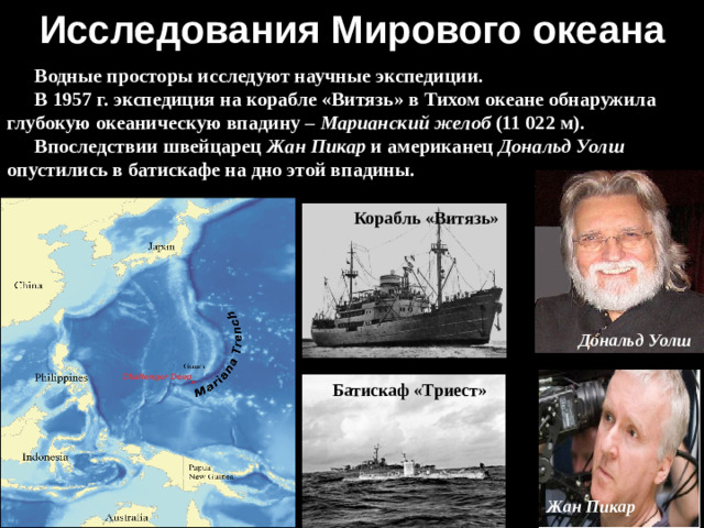 Исследования Мирового океана Водные просторы исследуют научные экспедиции. В 1957 г. экспедиция на корабле «Витязь» в Тихом океане обнаружила глубокую океаническую впадину – Марианский желоб (11 022 м). Впоследствии швейцарец Жан Пикар и американец Дональд Уолш опустились в батискафе на дно этой впадины. Корабль «Витязь» Дональд Уолш  Батискаф «Триест» Жан Пикар