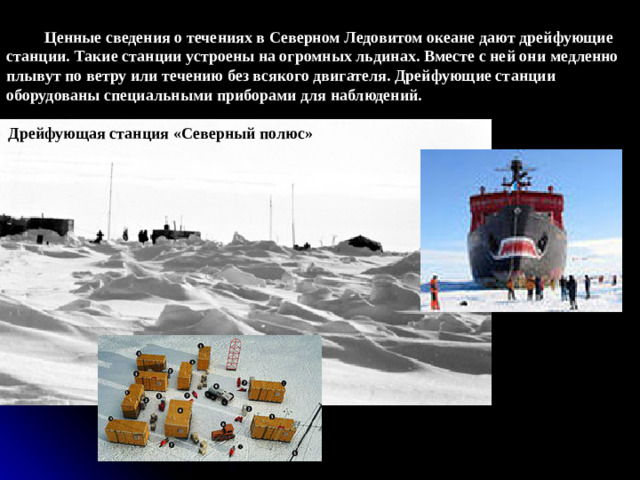 Ценные сведения о течениях в Северном Ледовитом океане дают дрейфующие станции. Такие станции устроены на огромных льдинах. Вместе с ней они медленно плывут по ветру или течению без всякого двигателя. Дрейфующие станции оборудованы специальными приборами для наблюдений. Дрейфующая станция «Северный полюс»