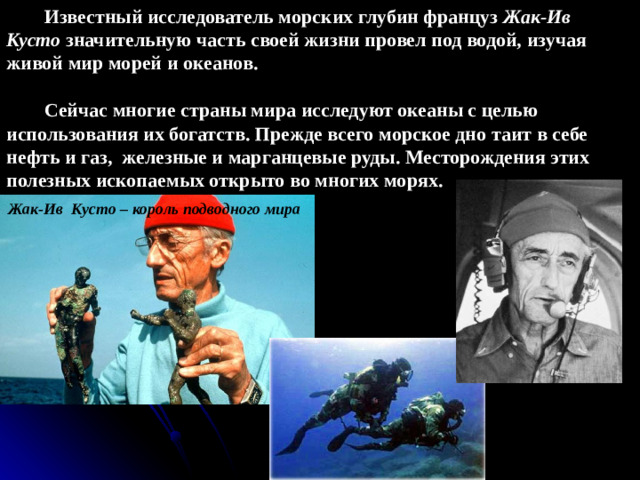 Известный исследователь морских глубин француз Жак-Ив Кусто значительную часть своей жизни провел под водой, изучая живой мир морей и океанов.  Сейчас многие страны мира исследуют океаны с целью использования их богатств. Прежде всего морское дно таит в себе нефть и газ, железные и марганцевые руды. Месторождения этих полезных ископаемых открыто во многих морях. Жак-Ив Кусто – король подводного мира