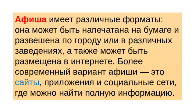 Афиша имеет различные форматы: она может быть напечатана на бумаге и развешена по городу или в различных заведениях, а также может быть размещена в интернете. Более современный вариант афиши — это сайты , приложения и социальные сети, где можно найти полную информацию.