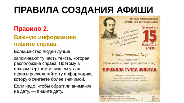 ПРАВИЛА СОЗДАНИЯ АФИШИ Правило 2. Важную информацию пишите справа. Большинство людей лучше запоминают ту часть текста, которая расположена справа. Поэтому в правом верхнем и нижнем углах афиши располагайте ту информацию, которую считаете более значимой. Если надо, чтобы обратили внимание на дату, — пишите дату.