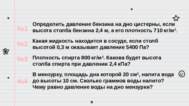 Определить давление бензина на дно цистерны, если высота столба бензина 2,4 м, а его плотность 710 кг/м 3 . Какая жидкость находится в сосуде, если столб высотой 0,3 м оказывает давление 5400 Па? Плотность спирта 800 кг/м 3 . Какова будет высота столба спирта при давлении 2,4 кПа? В мензурку, площадь дна которой 20 см 2 , налита вода до высоты 10 см. Сколько граммов воды налито? Чему равно давление воды на дно мензурки? № 1  № 2  № 3   № 4