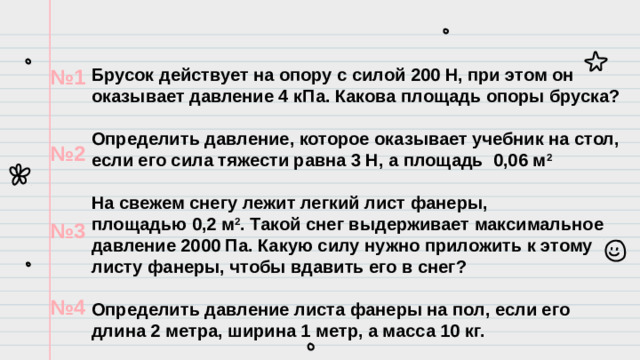 № 1  № 2  № 3  № 4 Брусок действует на опору с силой 200 Н, при этом он оказывает давление 4 кПа. Какова площадь опоры бруска?  Определить давление, которое оказывает учебник на стол, если его сила тяжести равна 3 Н, а площадь 0,06 м 2  На свежем снегу лежит легкий лист фанеры, площадью 0,2 м 2 . Такой снег выдерживает максимальное давление 2000 Па. Какую силу нужно приложить к этому листу фанеры, чтобы вдавить его в снег?   Определить давление листа фанеры на пол, если его длина 2 метра, ширина 1 метр, а масса 10 кг.