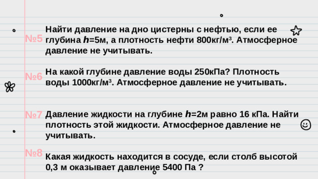 Найти давление на дно цистерны с нефтью, если ее глубина ℎ=5м, а плотность нефти 800кг/м 3 . Атмосферное давление не учитывать.  На какой глубине давление воды 250кПа? Плотность воды 1000кг/м 3 . Атмосферное давление не учитывать.   Давление жидкости на глубине ℎ=2м равно 16 кПа. Найти плотность этой жидкости. Атмосферное давление не учитывать.  Какая жидкость находится в сосуде, если столб высотой 0,3 м оказывает давление 5400 Па ? № 5  № 6  № 7  № 8