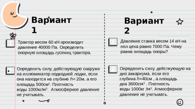Вариант 1 Вариант 2 Трактор весом 60 кН производит давление 40000 Па. Определить опорную площадь гусениц трактора. 1 Давление станка весом 14 кН на пол цеха равно 7000 Па. Чему равна площадь опоры? 1 2 2 Определить силу, действующую снаружи на иллюминатор подводной лодки, если она находится на глубине ℎ= 20м, а его площадь 500см 2 . Плотность воды 1000кг/ м 3 . Атмосферное давление не учитывать. Определить силу, действующую на дно аквариума, если его глубина ℎ=40см , а площадь дна 3600с м 2  . Плотность воды 1000кг /м 3 . Атмосферное давление не учитывать.