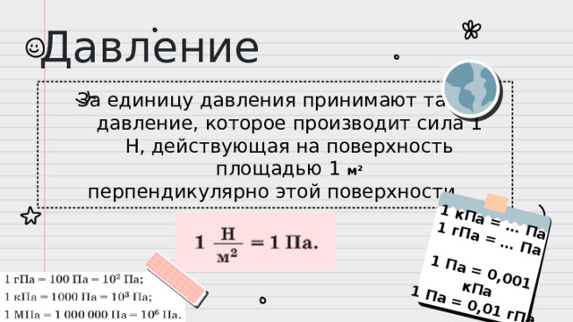 1 кПа = … Па  1 гПа = … Па   1 Па = 0,001 кПа  1 Па = 0,01 гПа   Давление За единицу давления принимают такое давление, которое производит сила 1 Н, действующая на поверхность площадью 1 м² перпендикулярно этой поверхности.
