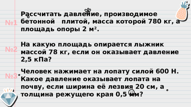 Рассчитать давление, производимое бетонной плитой, масса которой 780 кг, а площадь опоры 2 м 2 .   На какую площадь опирается лыжник массой 78 кг, если он оказывает давление 2,5 кПа? Человек нажимает на лопату силой 600 Н. Какое давление оказывает лопата на почву, если ширина её лезвия 20 см, а толщина режущего края 0,5 мм? № 1   № 2   № 3