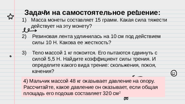 Задачи на самостоятельное решение: Масса монеты составляет 15 грамм. Какая сила тяжести действует на эту монету? Резиновая лента удлинилась на 10 см под действием силы 10 Н. Какова ее жесткость? Тело массой 1 кг покоится. Его пытаются сдвинуть с силой 5,5 Н. Найдите коэффициент силы трения. И определите какого вида трение: скольжения, покоя, качения? 4) Мальчик массой 48 кг оказывает давление на опору. Рассчитайте, какое давление он оказывает, если общая площадь его подошв составляет 320 см 2