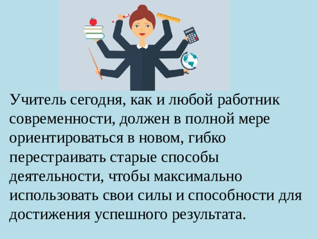 Учитель сегодня, как и любой работник современности, должен в полной мере ориентироваться в новом, гибко перестраивать старые способы деятельности, чтобы максимально использовать свои силы и способности для достижения успешного результата.