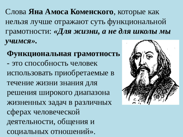 Слова Яна Амоса Коменского , которые как нельзя лучше отражают суть функциональной грамотности: «Для жизни, а не для школы мы учимся». Функциональная грамотность   - это способность человек использовать приобретаемые в течение жизни знания для решения широкого диапазона жизненных задач в различных сферах человеческой деятельности, общения и социальных отношений».