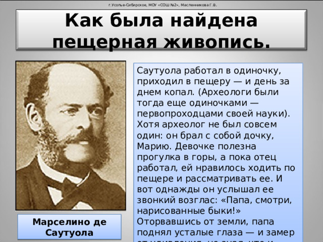 г.Усолье-Сибирское, МОУ «СОШ №2», Масленникова Г.В . Как была найдена пещерная живопись. Саутуола работал в одиночку, приходил в пещеру — и день за днем копал. (Археологи были тогда еще одиночками — первопроходцами своей науки). Хотя археолог не был совсем один: он брал с собой дочку, Марию. Девочке полезна прогулка в горы, а пока отец работал, ей нравилось ходить по пещере и рассматривать ее. И вот однажды он услышал ее звонкий возглас: «Папа, смотри, нарисованные быки!» Оторвавшись от земли, папа поднял усталые глаза — и замер от удивления, не зная, что и подумать. Действительно, быки. Марселино де Саутуола