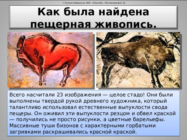 г.Усолье-Сибирское, МОУ «СОШ №2», Масленникова Г.В . Как была найдена пещерная живопись. Всего насчитали 23 изображения — целое стадо! Они были выполнены твердой рукой древнего художника, который талантливо использовал естественные выпуклости свода пещеры. Он оживил эти выпуклости резцом и обвел краской — получились не просто рисунки, а цветные барельефы. Массивные туши бизонов с характерными горбатыми загривками раскрашивались красной краской.