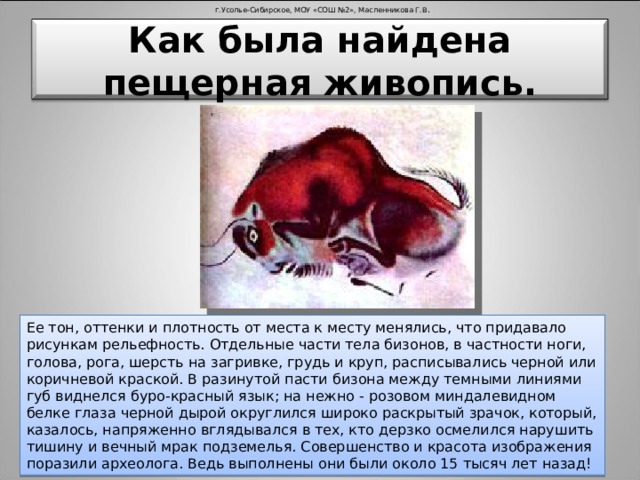 г.Усолье-Сибирское, МОУ «СОШ №2», Масленникова Г.В . Как была найдена пещерная живопись. Ее тон, оттенки и плотность от места к месту менялись, что придавало рисункам рельефность. Отдельные части тела бизонов, в частности ноги, голова, рога, шерсть на загривке, грудь и круп, расписывались черной или коричневой краской. В разинутой пасти бизона между темными линиями губ виднелся буро-красный язык; на нежно - розовом миндалевидном белке глаза черной дырой округлился широко раскрытый зрачок, который, казалось, напряженно вглядывался в тех, кто дерзко осмелился нарушить тишину и вечный мрак подземелья. Совершенство и красота изображения поразили археолога. Ведь выполнены они были около 15 тысяч лет назад!
