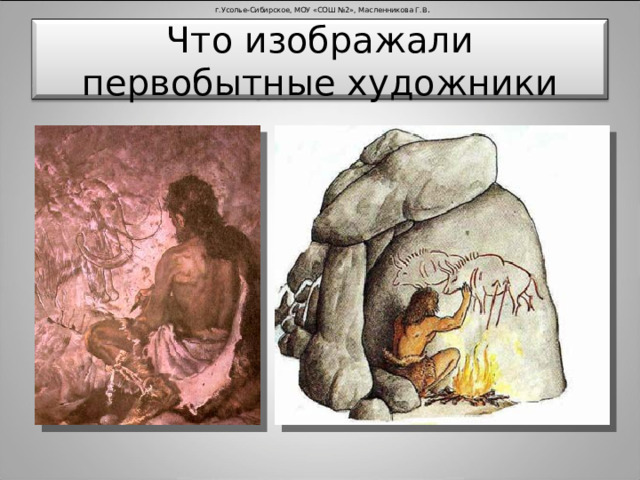 г.Усолье-Сибирское, МОУ «СОШ №2», Масленникова Г.В . Что изображали первобытные художники