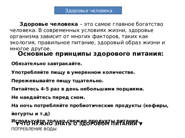 Здоровье человека  Здоровье человека – это самое главное богатство человека. В современных условиях жизни, здоровье организма зависит от многих факторов, таких как экология, правильное питание, здоровый образ жизни и многое другое.  Основные принципы здорового питания: Обязательно завтракайте. Употребляйте пищу в умеренном количестве. Пережевывайте пищу тщательно. Питайтесь 4-5 раз в день небольшими порциями.  Не наедайтесь перед сном. На ночь потребляйте пробиотические продукты (кефиры, йогурты и т.д) Используйте только свежие продукты питания.  ▼ ЧТО НУЖНО ЗНАТЬ О ЗДОРОВОМ ПИТАНИИ ▼ ПОТРЕБЛЕНИЕ ВОДЫ