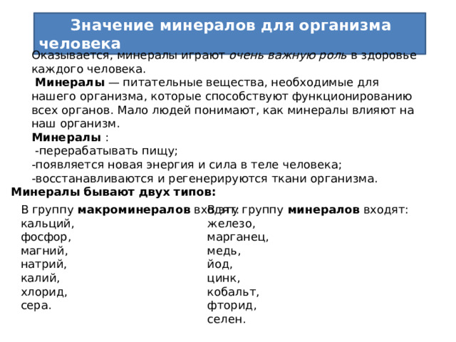 Значение минералов для организма человека Оказывается, минералы играют очень важную роль в здоровье каждого человека.  Минералы — питательные вещества, необходимые для нашего организма, которые способствуют функционированию всех органов. Мало людей понимают, как минералы влияют на наш организм.  Минералы :  -перерабатывать пищу; -появляется новая энергия и сила в теле человека; -восстанавливаются и регенерируются ткани организма. Минералы бывают двух типов: В группу макроминералов входят:  кальций,  фосфор,  магний,  натрий,  калий,  хлорид,  сера. В эту группу минералов входят:  железо,  марганец,  медь,  йод,  цинк,  кобальт,  фторид,  селен.