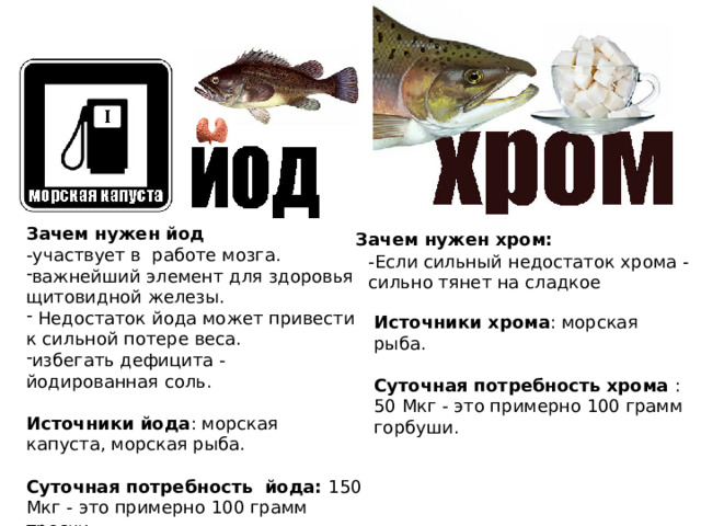 Зачем нужен йод -участвует в работе мозга. важнейший элемент для здоровья щитовидной железы.  Недостаток йода может привести к сильной потере веса. избегать дефицита - йодированная соль. Источники йода : морская капуста, морская рыба. Суточная потребность йода: 150 Мкг - это примерно 100 грамм трески. Зачем нужен хром: -Если сильный недостаток хрома - сильно тянет на сладкое Источники хрома : морская рыба. Суточная потребность хрома : 50 Мкг - это примерно 100 грамм горбуши.