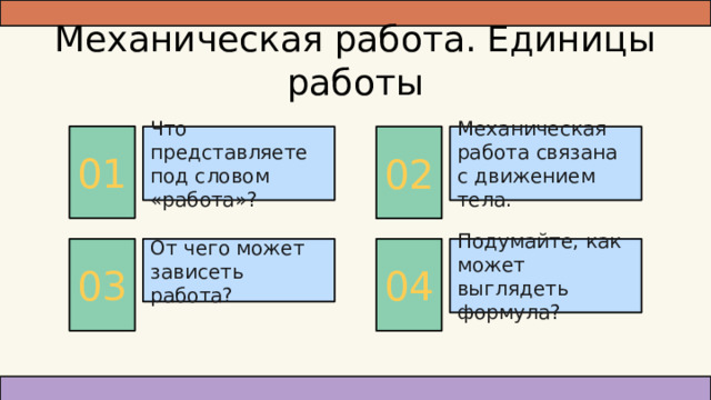 Механическая работа. Единицы работы 01 Механическая работа связана с движением тела. 02 Что представляете под словом «работа»? Подумайте, как может выглядеть формула? 04 От чего может зависеть работа? 03