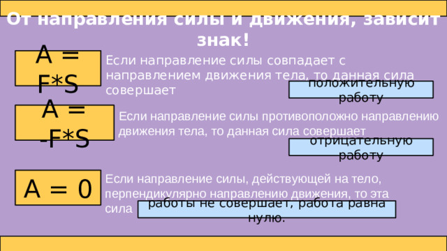 От направления силы и движения, зависит знак! Если направление силы совпадает с направлением движения тела, то данная сила совершает А = F*S положительную работу А = -F*S Если направление силы противоположно направлению движения тела, то данная сила совершает отрицательную работу Если направление силы, действующей на тело, перпендикулярно направлению движения, то эта сила А = 0 работы не совершает, работа равна нулю.