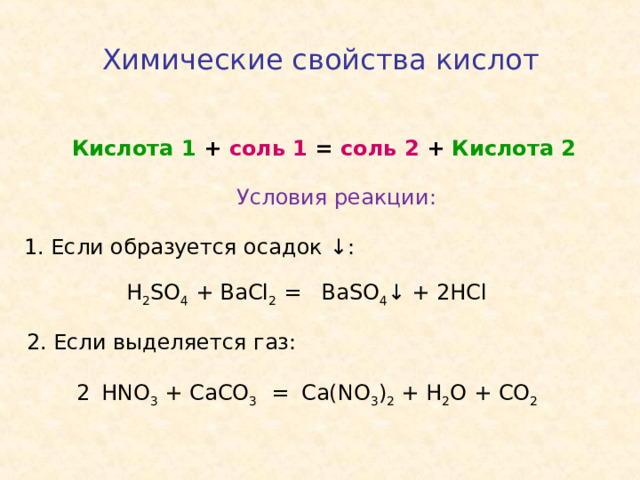 Химические свойства кислот  Кислота 1 + соль 1 = соль 2 + Кислота 2 Условия реакции: 1. Если образуется осадок ↓ : H 2 SO 4 + BaCl 2 = BaSO 4 ↓ + 2HCl 2 . Если выделяется газ: HNO 3 + CaCO 3 = Ca(NO 3 ) 2 + H 2 O + CO 2 2