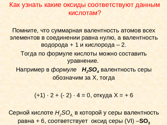 Как узнать какие оксиды соответствуют данным кислотам? Помните, что суммарная валентность атомов всех элементов в соединении равна нулю, а валентность водорода + 1 и кислорода – 2. Тогда по формуле кислоты можно составить уравнение. Например в формуле H 2 SO 4  валентность серы обозначим за Х, тогда (+1) ∙ 2 + (- 2) ∙ 4 = 0, откуда Х = + 6 Серной кислоте H 2 SO 4 ,  в которой у серы валентность равна + 6, соответствует оксид серы ( VI) – SO 3
