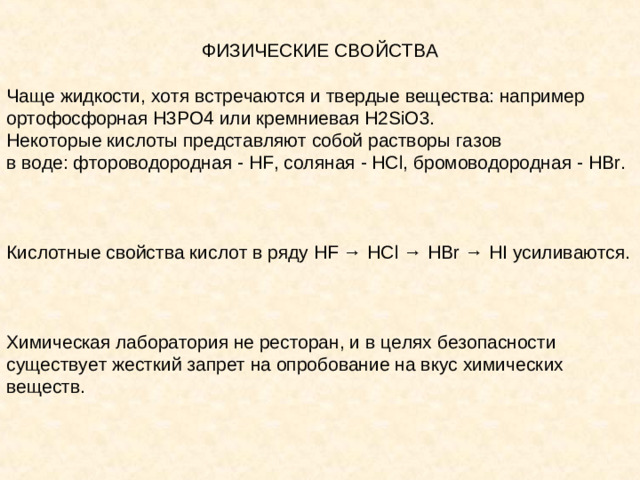 ФИЗИЧЕСКИЕ СВОЙСТВА Чаще жидкости, хотя встречаются и твердые вещества: например ортофосфорная H3PO4 или кремниевая H2SiO3. Некоторые кислоты представляют собой растворы газов в воде: фтороводородная - HF, соляная - HCl, бромоводородная - HBr. Кислотные свойства кислот в ряду HF → HCl → HBr → HI усиливаются. Химическая лаборатория не ресторан, и в целях безопасности существует жесткий запрет на опробование на вкус химических веществ.